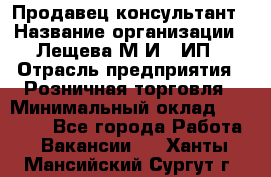 Продавец-консультант › Название организации ­ Лещева М.И., ИП › Отрасль предприятия ­ Розничная торговля › Минимальный оклад ­ 15 000 - Все города Работа » Вакансии   . Ханты-Мансийский,Сургут г.